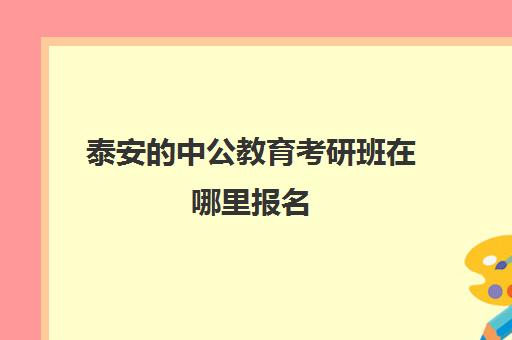 泰安的中公教育考研班在哪里报名(济南中公教育培训怎么样)