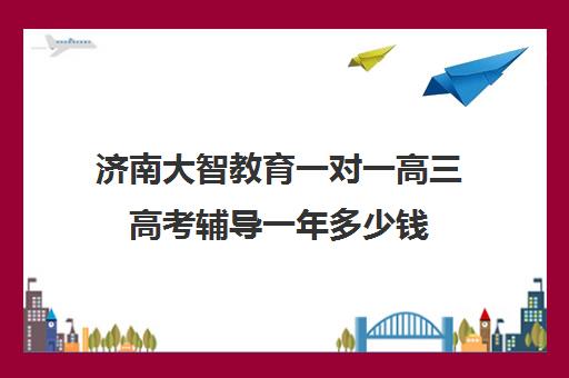 济南大智教育一对一高三高考辅导一年多少钱（济南高中一对一辅导哪家好）