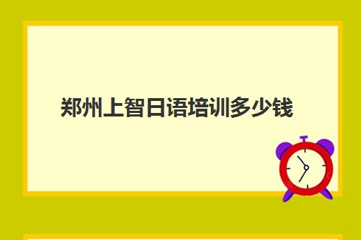 郑州上智日语培训多少钱(日语班学费一般多少钱)