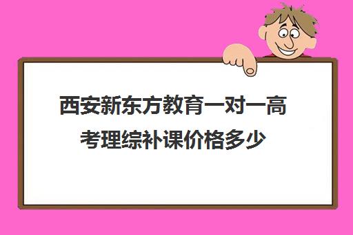 西安新东方教育一对一高考理综补课价格多少（西安高三一对一哪里补好）