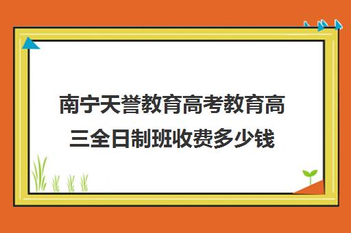 南宁天誉教育高考教育高三全日制班收费多少钱(高三全日制补课机构多少钱)