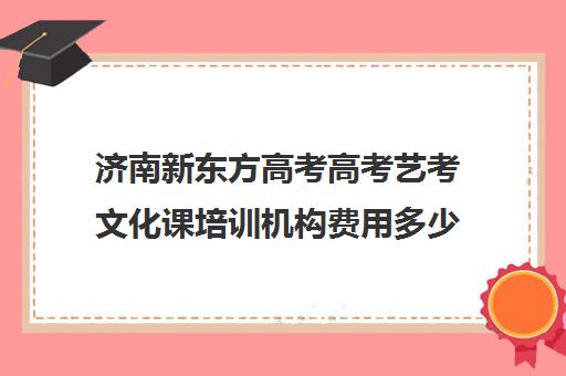 济南新东方高考高考艺考文化课培训机构费用多少钱(济南美术高考培训班排名)