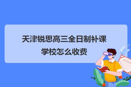 天津锐思高三全日制补课学校怎么收费(天津高三培训机构排名前十)