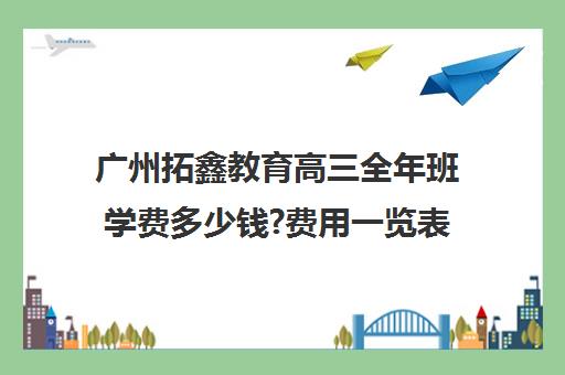 广州拓鑫教育高三全年班学费多少钱?费用一览表(高三复读需要多少钱)