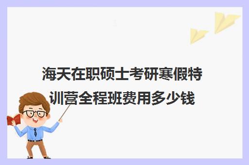 海天在职硕士考研寒假特训营全程班费用多少钱（海天考研全程班价格表）