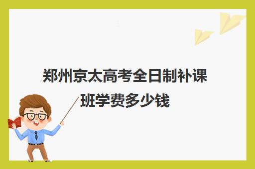 郑州京太高考全日制补课班学费多少钱(郑州市高考培训机构前十)