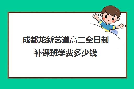 成都龙新艺道高二全日制补课班学费多少钱(成都美术生高三集训一般要多少钱)