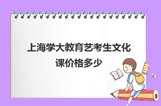 上海学大教育艺考生文化课价格多少（上海艺考分数和文化课分数怎么算）