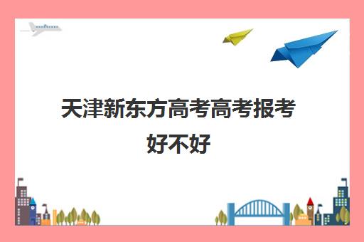 天津新东方高考高考报考好不好(天津高考培训机构排名前十)