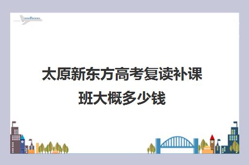 太原新东方高考复读补课班大概多少钱(高中还可以复读吗)