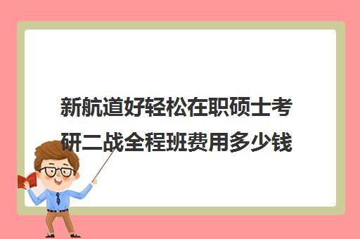 新航道好轻松在职硕士考研二战全程班费用多少钱（在职研究生申硕难不难考）