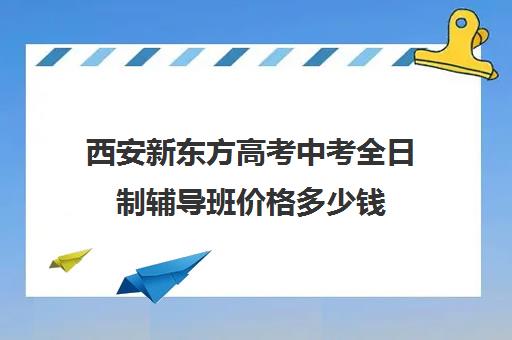 西安新东方高考中考全日制辅导班价格多少钱(西安初三补课全日制学校)