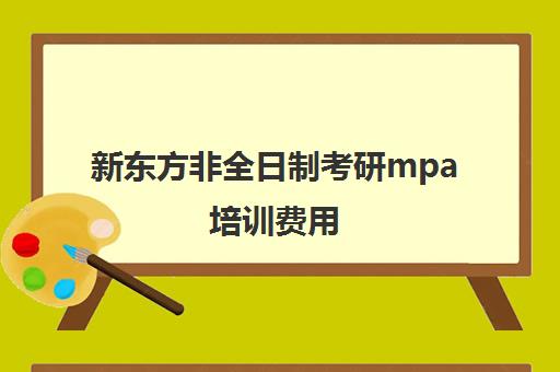 新东方非全日制考研mpa培训费用(非全日制mpa学费最低的学校)