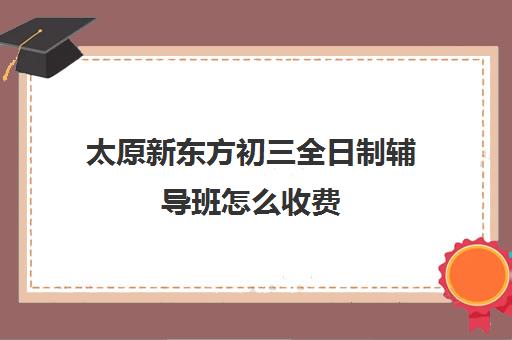 太原新东方初三全日制辅导班怎么收费(新东方初三一对一辅导价格)