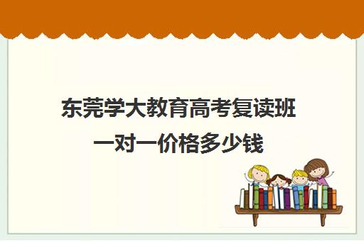 东莞学大教育高考复读班一对一价格多少钱(学大教育高三全日制价格)