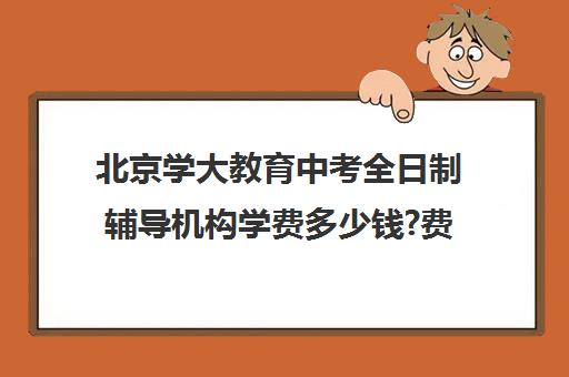 北京学大教育中考全日制辅导机构学费多少钱?费用一览表（高中全日制辅导班招生简章）