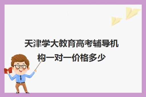 天津学大教育高考辅导机构一对一价格多少(天津高考辅导机构哪家最好)