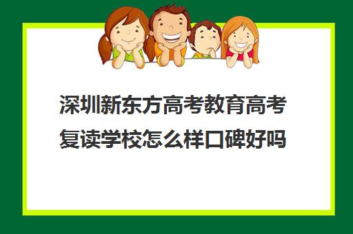 深圳新东方高考教育高考复读学校怎么样口碑好吗(新东方怎么样值得去吗)