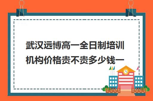 武汉远博高一全日制培训机构价格贵不贵多少钱一年(武汉睿升复读学校收费)