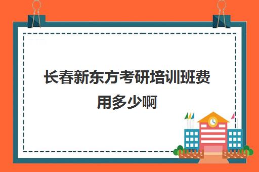 长春新东方考研培训班费用多少啊(长春考研培训机构排名榜)