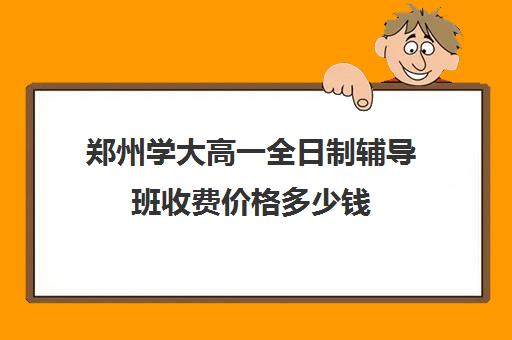 郑州学大高一全日制辅导班收费价格多少钱(高一辅导班一般多少钱)