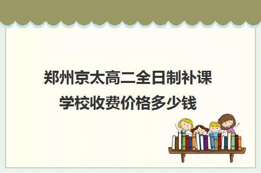 郑州京太高二全日制补课学校收费价格多少钱(高三补课全日制有用吗)