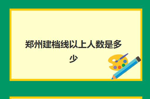 郑州建档线以上人数是多少(建档线和分数线有什么区别)