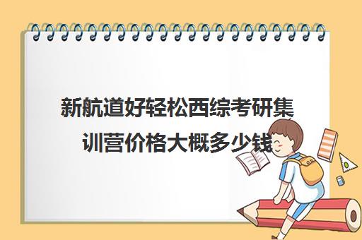 新航道好轻松西综考研集训营价格大概多少钱（新航道考研英语价目表）