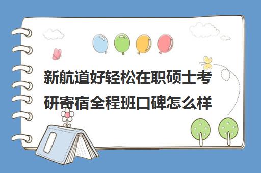 新航道好轻松在职硕士考研寄宿全程班口碑怎么样？（在职研究生性价比高吗）