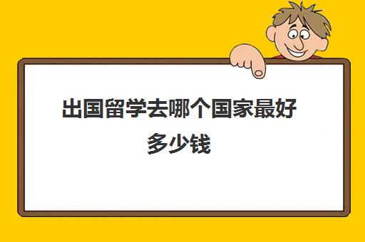 出国留学去哪个国家最好多少钱(出国留学一般要多少钱)