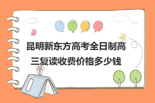 昆明新东方高考全日制高三复读收费价格多少钱(新东方全日制高考班收费)