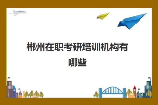 郴州在职考研培训机构有哪些(考研培训机构哪个靠谱)