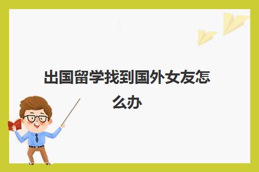 出国留学找到国外女友怎么办(男留学生在国外容易找对象吗)