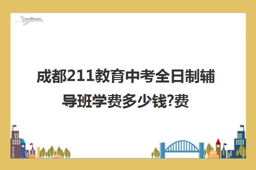 成都211教育中考全日制辅导班学费多少钱?费用一览表(成都最好的补课机构)