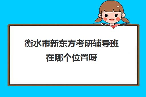 衡水市新东方考研辅导班在哪个位置呀(新东方考研班一般多少钱)