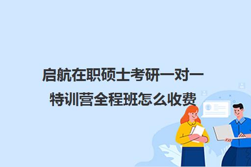 启航在职硕士考研一对一特训营全程班怎么收费（启航考研一对一怎么样）