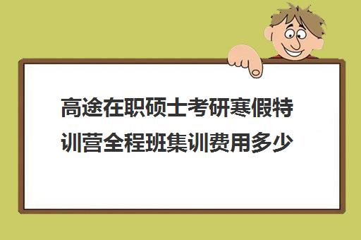 高途在职硕士考研寒假特训营全程班集训费用多少钱（高途考研口碑怎么样）