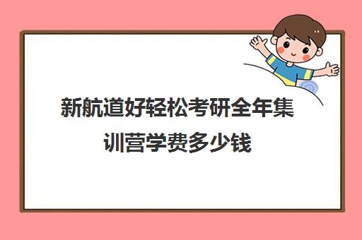 新航道好轻松考研全年集训营学费多少钱（考研集训营一般多少钱一个月）