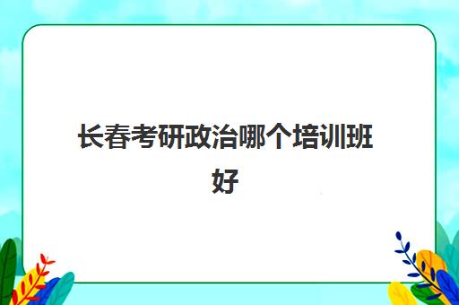 长春考研政治哪个培训班好(考研哪个辅导机构更好些)