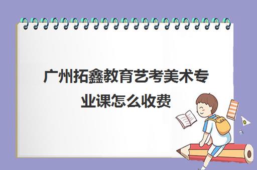 广州拓鑫教育艺考美术专业课怎么收费(广东美术集训收费标准)