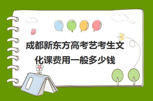 成都新东方高考艺考生文化课费用一般多少钱(成都最好的艺考培训机构)