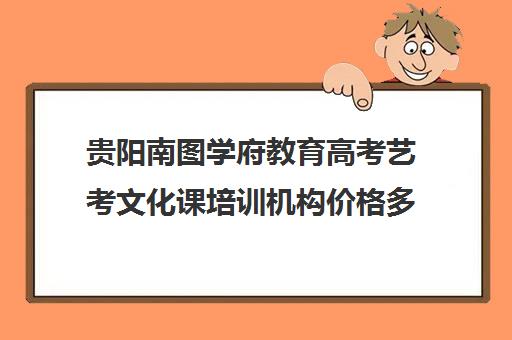 贵阳南图学府教育高考艺考文化课培训机构价格多少钱(艺考多少分能上一本)