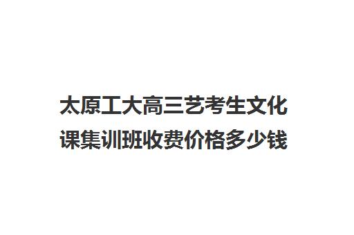 太原工大高三艺考生文化课集训班收费价格多少钱(太原艺考培训机构排行榜前十)