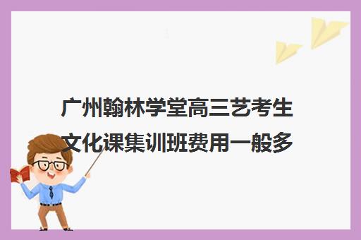 广州翰林学堂高三艺考生文化课集训班费用一般多少钱(艺考培训得花多少钱)