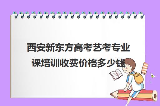 西安新东方高考艺考专业课培训收费价格多少钱(新东方英语考研网课效果好吗)