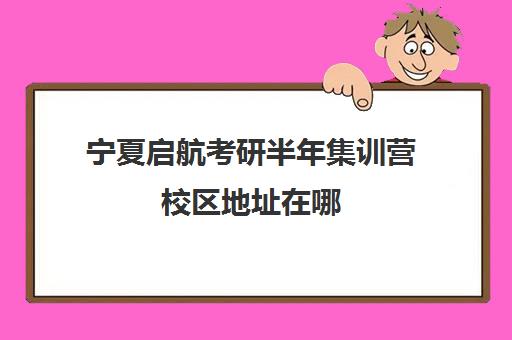 宁夏启航考研半年集训营校区地址在哪（宁夏考研学校有哪些）