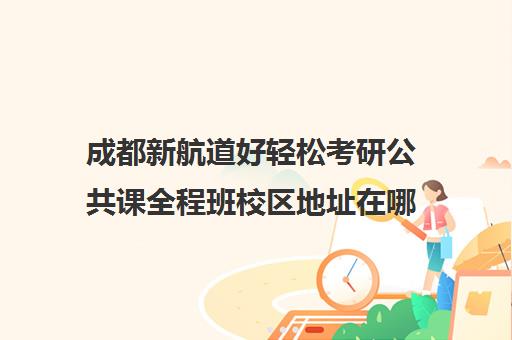 成都新航道好轻松考研公共课全程班校区地址在哪（新航道怎么样）