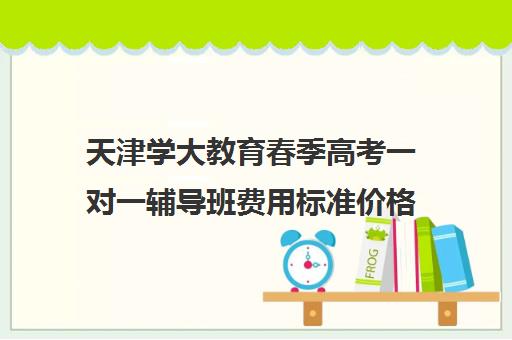 天津学大教育春季高考一对一辅导班费用标准价格表（天津学历提升的正规机构）