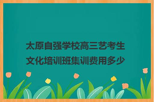 太原自强学校高三艺考生文化培训班集训费用多少钱(太原艺考生文化课培训学校)