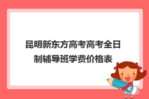 昆明新东方高考高考全日制辅导班学费价格表(昆明高考补课机构排名)